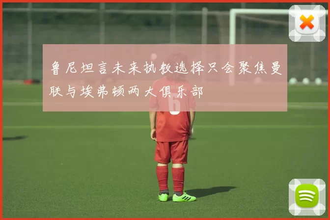 鲁尼坦言未来执教选择只会聚焦曼联与埃弗顿两大俱乐部