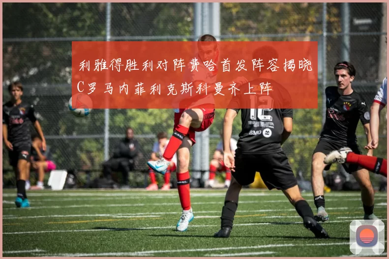 利雅得胜利对阵费哈首发阵容揭晓C罗马内菲利克斯科曼齐上阵