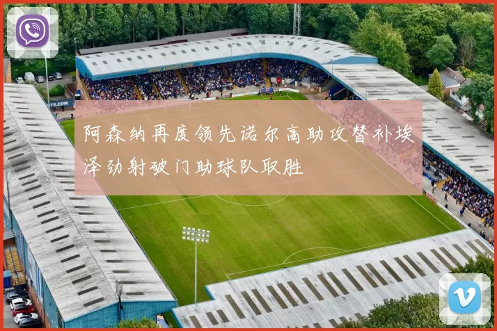 阿森纳再度领先诺尔高助攻替补埃泽劲射破门助球队取胜
