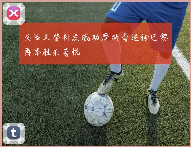 戈洛文替补发威助摩纳哥逆转巴黎再添胜利喜悦