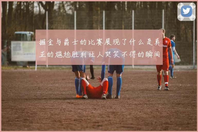 掘金与爵士的比赛展现了什么是真正的尴尬胜利让人哭笑不得的瞬间