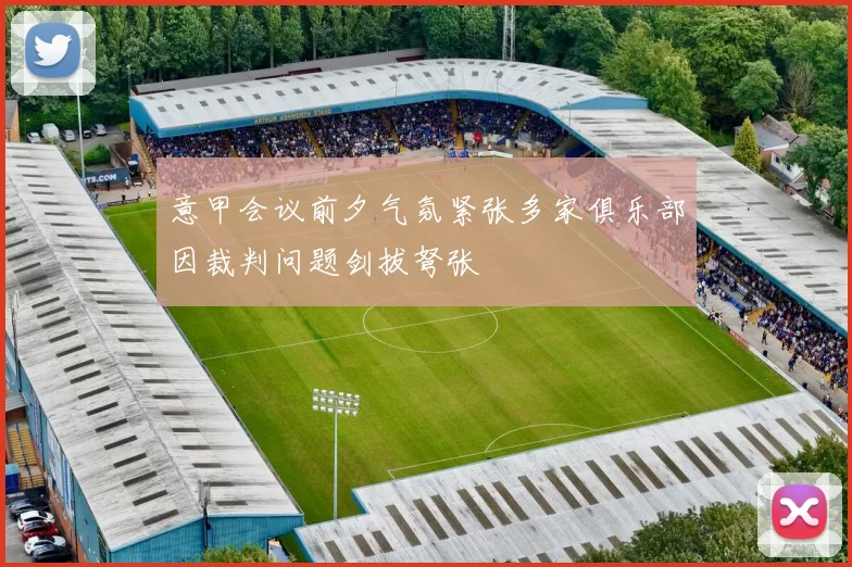意甲会议前夕气氛紧张多家俱乐部因裁判问题剑拔弩张