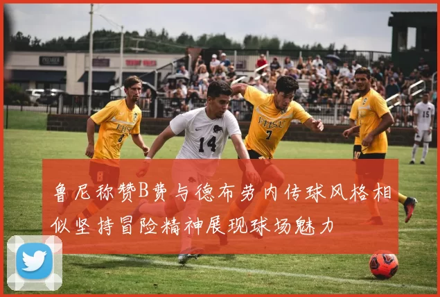 鲁尼称赞B费与德布劳内传球风格相似坚持冒险精神展现球场魅力