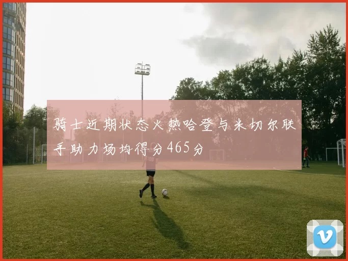 骑士近期状态火热哈登与米切尔联手助力场均得分465分
