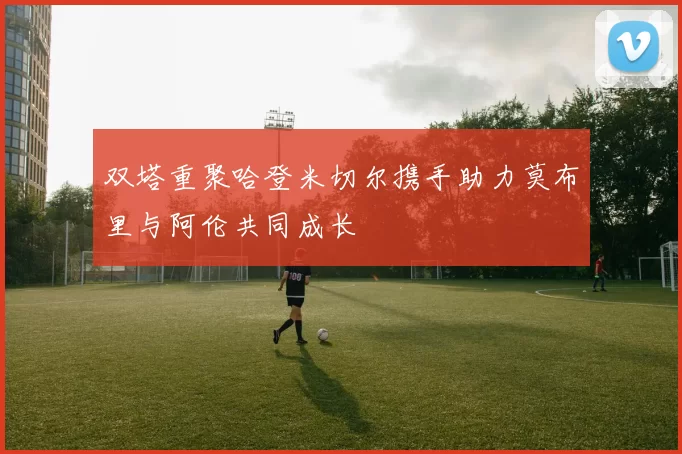 双塔重聚哈登米切尔携手助力莫布里与阿伦共同成长