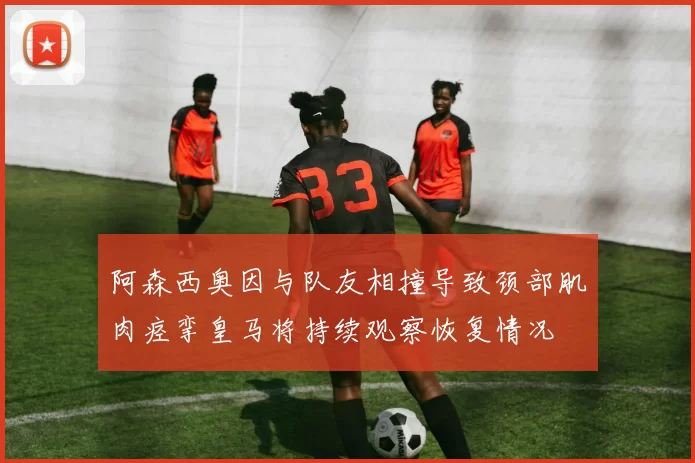 阿森西奥因与队友相撞导致颈部肌肉痉挛皇马将持续观察恢复情况