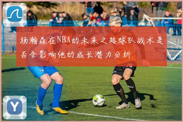 杨瀚森在NBA的未来之路球队战术是否会影响他的成长潜力分析