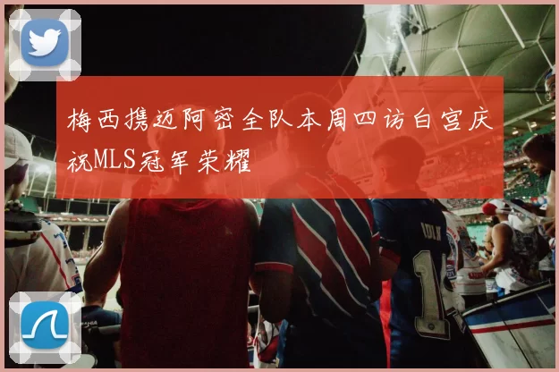 梅西携迈阿密全队本周四访白宫庆祝MLS冠军荣耀
