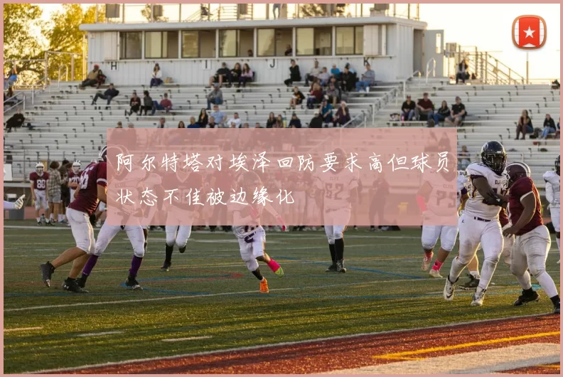 阿尔特塔对埃泽回防要求高但球员状态不佳被边缘化
