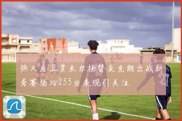 热火后卫贾米尔杨替麦克朗出战新秀赛场均255分表现引关注
