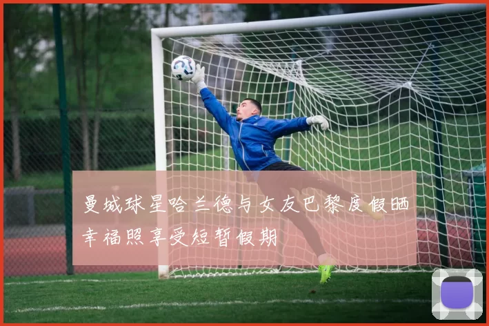 曼城球星哈兰德与女友巴黎度假晒幸福照享受短暂假期