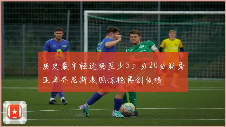 历史最年轻连场至少5三分20分新秀亚库乔尼斯表现惊艳再创佳绩