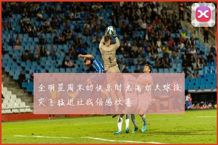 全明星周末的快乐时光高尔夫球技突飞猛进让我倍感欣喜