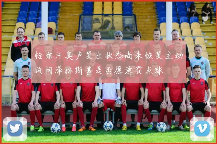 恰尔汗奥卢复出状态尚未恢复主动询问泽林斯基是否愿意罚点球