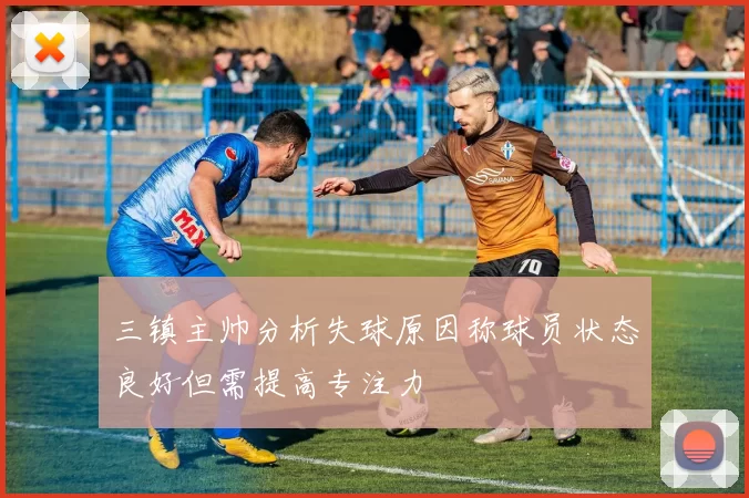 三镇主帅分析失球原因称球员状态良好但需提高专注力