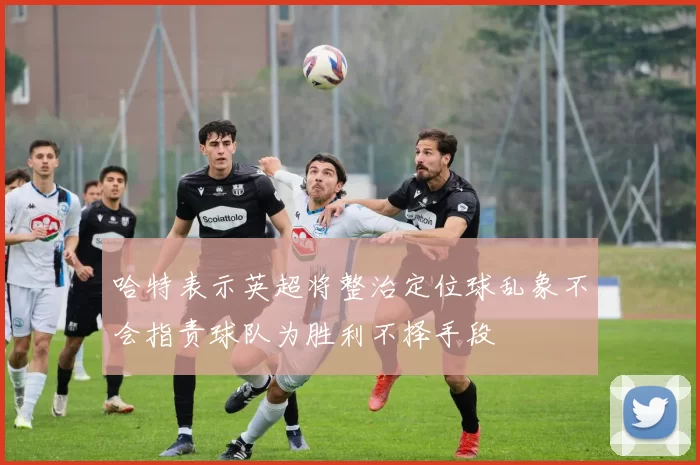 哈特表示英超将整治定位球乱象不会指责球队为胜利不择手段