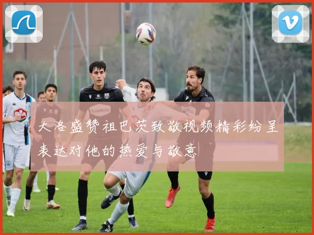 大洛盛赞祖巴茨致敬视频精彩纷呈表达对他的热爱与敬意