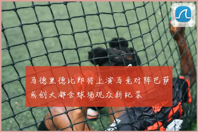 马德里德比即将上演马竞对阵巴萨或创大都会球场观众新纪录